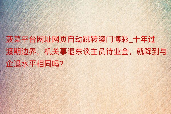 菠菜平台网址网页自动跳转澳门博彩_十年过渡期边界，机关事退东谈主员待业金，就降到与企退水平相同吗？