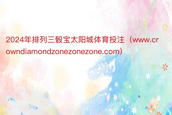 2024年排列三骰宝太阳城体育投注（www.crowndiamondzonezonezone.com）
