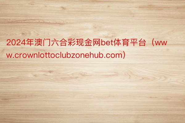 2024年澳门六合彩现金网bet体育平台（www.crownlottoclubzonehub.com）