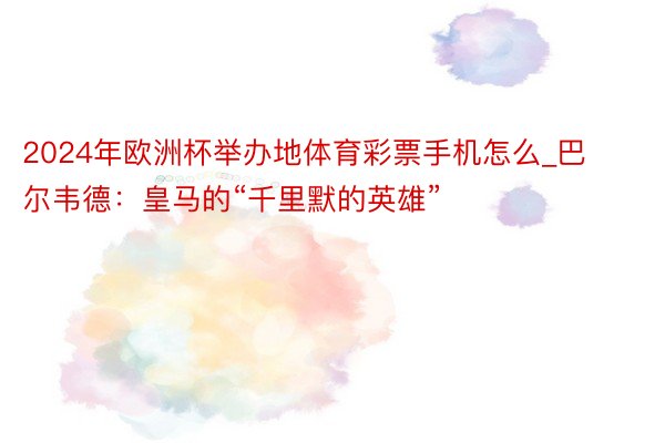 2024年欧洲杯举办地体育彩票手机怎么_巴尔韦德：皇马的“千里默的英雄”